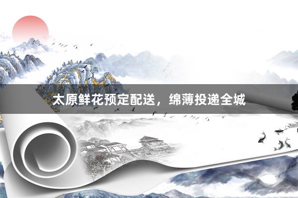 太原鲜花预定配送,绵薄投递全城