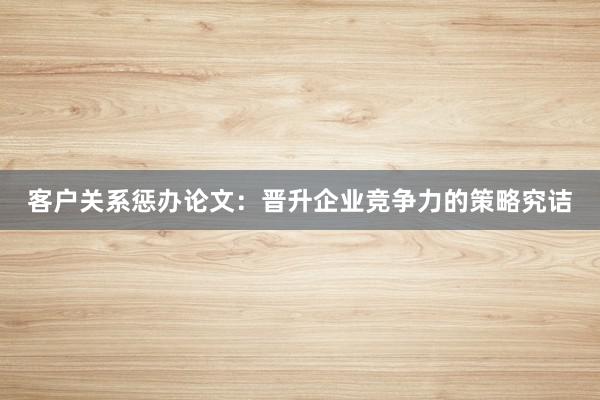 客户关系惩办论文:晋升企业竞争力的策略究诘